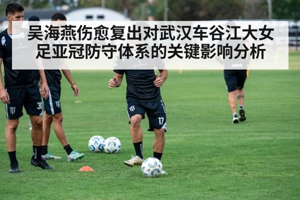 吴海燕伤愈复出对武汉车谷江大女足亚冠防守体系的关键影响分析