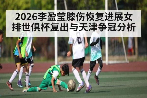 2026李盈莹膝伤恢复进展女排世俱杯复出与天津争冠分析